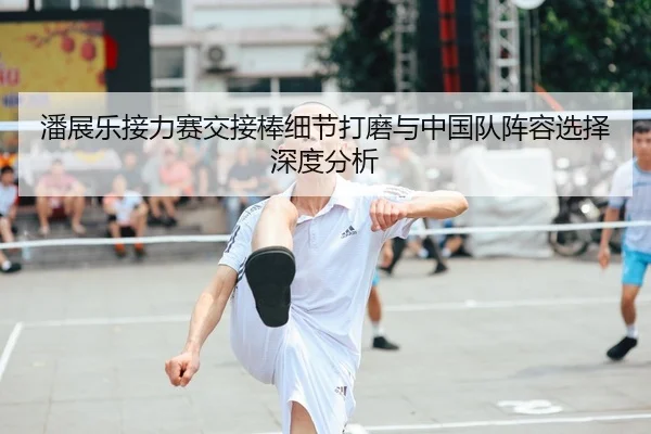 潘展乐接力赛交接棒细节打磨与中国队阵容选择深度分析