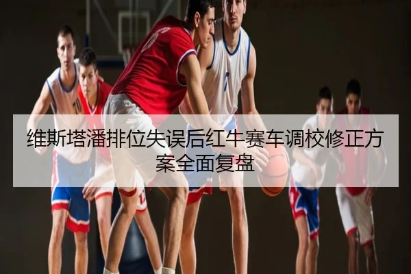 维斯塔潘排位失误后红牛赛车调校修正方案全面复盘