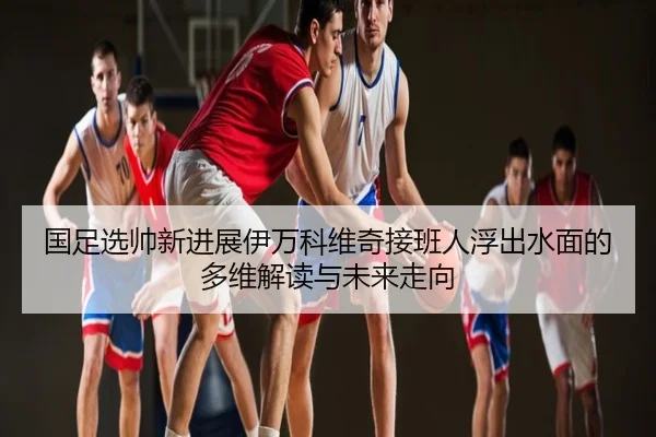 国足选帅新进展伊万科维奇接班人浮出水面的多维解读与未来走向